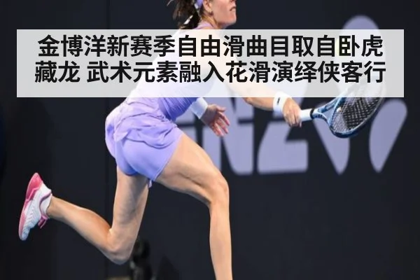 金博洋新赛季自由滑曲目取自卧虎藏龙 武术元素融入花滑演绎侠客行